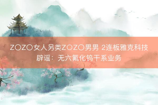 Z〇Z〇女人另类Z○Z〇男男 2连板雅克科技辟谣：无六氟化钨干系业务