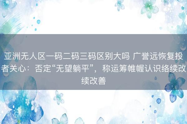亚洲无人区一码二码三码区别大吗 广誉远恢复投资者关心：否定“无望躺平”，称运筹帷幄认识络续改善