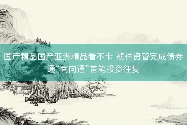 国产精品国产亚洲精品看不卡 祯祥资管完成债券通“南向通”首笔投资往复