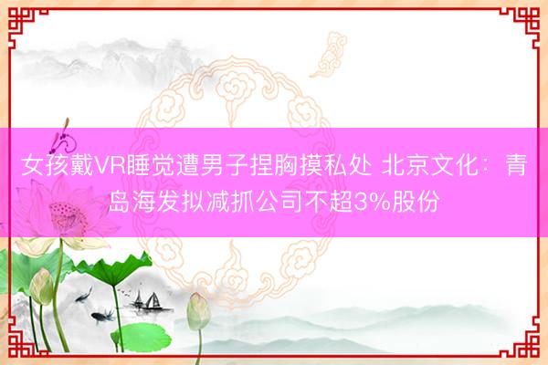 女孩戴VR睡觉遭男子捏胸摸私处 北京文化：青岛海发拟减抓公司不超3%股份