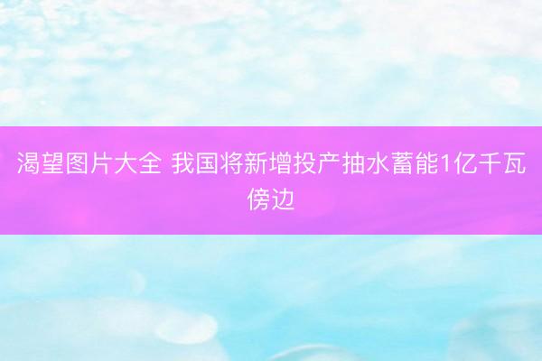 渴望图片大全 我国将新增投产抽水蓄能1亿千瓦傍边