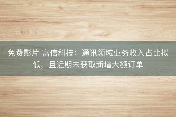 免费影片 富信科技：通讯领域业务收入占比拟低，且近期未获取新增大额订单