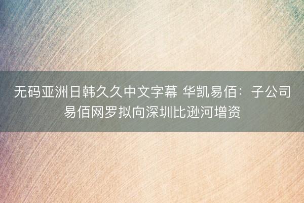 无码亚洲日韩久久中文字幕 华凯易佰：子公司易佰网罗拟向深圳比逊河增资