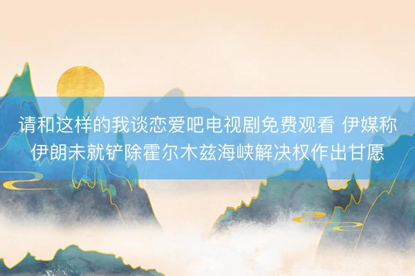 请和这样的我谈恋爱吧电视剧免费观看 伊媒称伊朗未就铲除霍尔木兹海峡解决权作出甘愿