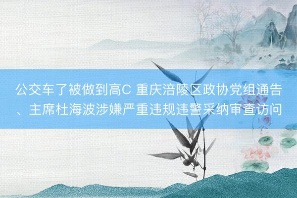 公交车了被做到高C 重庆涪陵区政协党组通告、主席杜海波涉嫌严重违规违警采纳审查访问