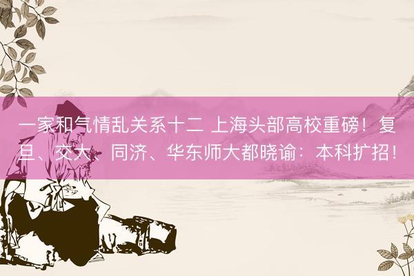 一家和气情乱关系十二 上海头部高校重磅！复旦、交大、同济、华东师大都晓谕：本科扩招！