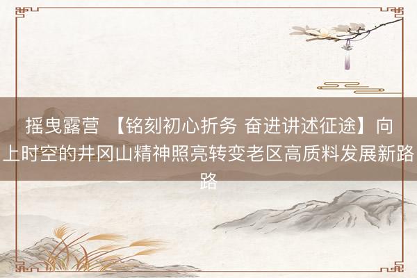 摇曳露营 【铭刻初心折务 奋进讲述征途】向上时空的井冈山精神照亮转变老区高质料发展新路