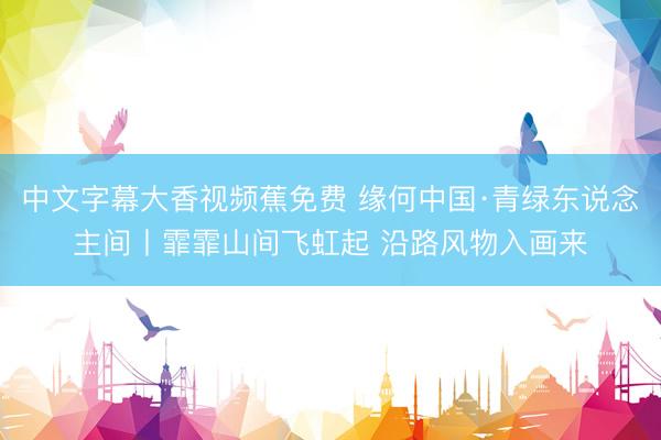 中文字幕大香视频蕉免费 缘何中国·青绿东说念主间丨霏霏山间飞虹起 沿路风物入画来