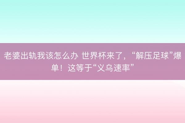 老婆出轨我该怎么办 世界杯来了,“解压足球”爆单!这等于“义乌速率”