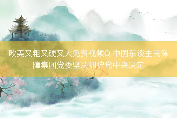 欧美又粗又硬又大免费视频Q 中国东谈主民保障集团党委坚决拥护党中央决定