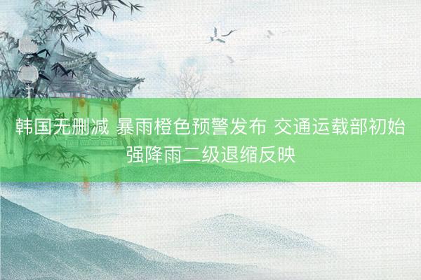 韩国无删减 暴雨橙色预警发布 交通运载部初始强降雨二级退缩反映