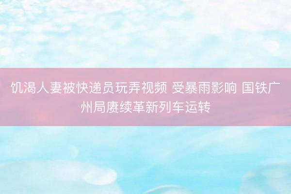 饥渴人妻被快递员玩弄视频 受暴雨影响 国铁广州局赓续革新列车运转