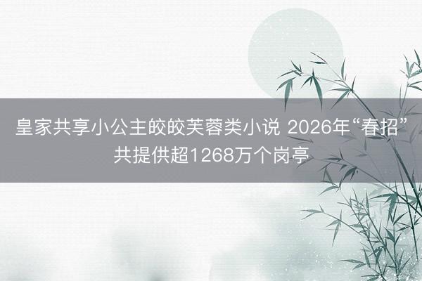 皇家共享小公主皎皎芙蓉类小说 2026年“春招”共提供超1268万个岗亭