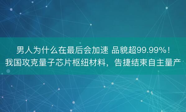男人为什么在最后会加速 品貌超99.99%！我国攻克量子芯片枢纽材料，告捷结束自主量产