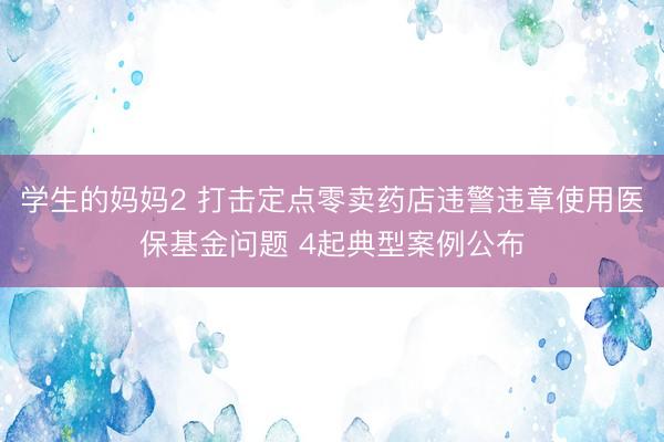 学生的妈妈2 打击定点零卖药店违警违章使用医保基金问题 4起典型案例公布