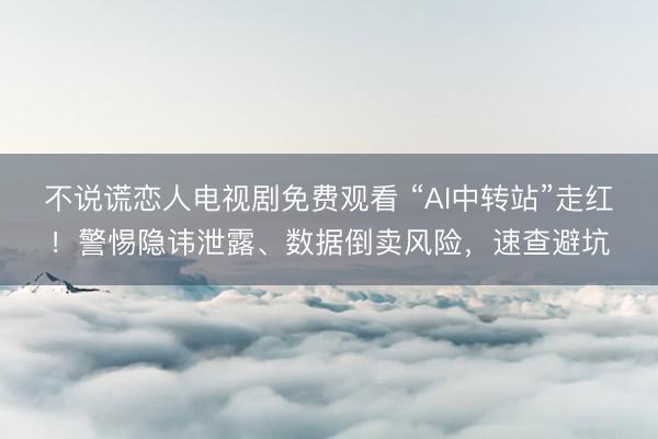 不说谎恋人电视剧免费观看 “AI中转站”走红！警惕隐讳泄露、数据倒卖风险，速查避坑