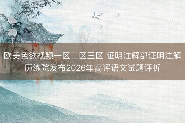 欧美色欲视频一区二区三区 证明注解部证明注解历练院发布2026年高评语文试题评析