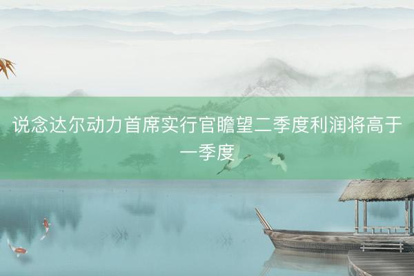 说念达尔动力首席实行官瞻望二季度利润将高于一季度