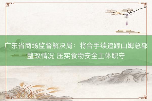 广东省商场监督解决局：将合手续追踪山姆总部整改情况 压实食物安全主体职守