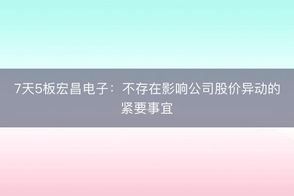 7天5板宏昌电子：不存在影响公司股价异动的紧要事宜