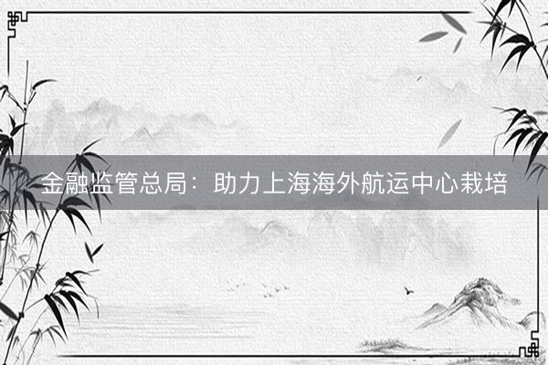金融监管总局：助力上海海外航运中心栽培