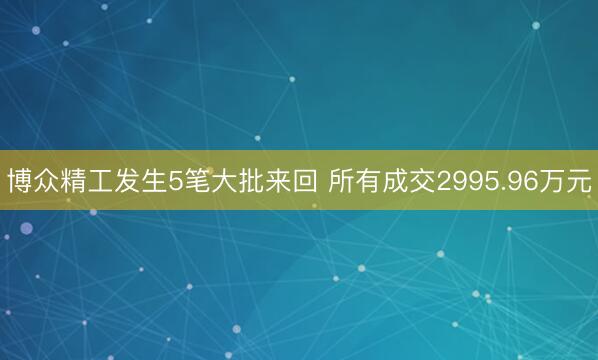博众精工发生5笔大批来回 所有成交2995.96万元