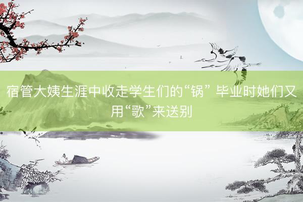 宿管大姨生涯中收走学生们的“锅” 毕业时她们又用“歌”来送别