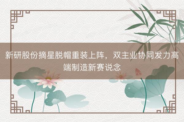 新研股份摘星脱帽重装上阵，双主业协同发力高端制造新赛说念