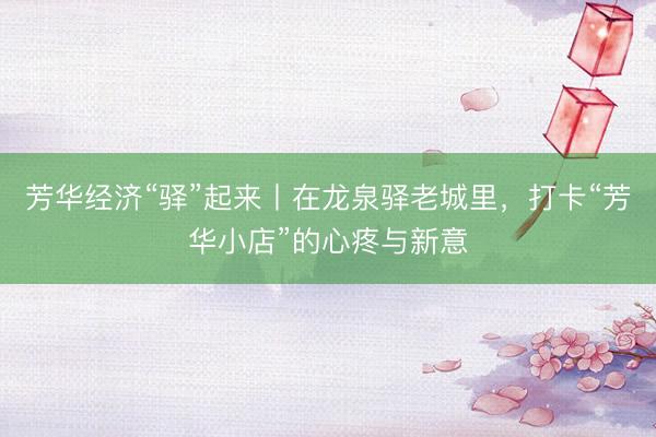 芳华经济“驿”起来丨在龙泉驿老城里，打卡“芳华小店”的心疼与新意