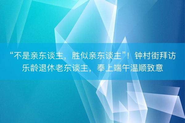 “不是亲东谈主，胜似亲东谈主”！钟村街拜访乐龄退休老东谈主，奉上端午温顺致意