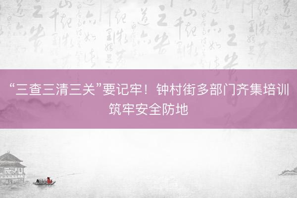 “三查三清三关”要记牢！钟村街多部门齐集培训筑牢安全防地