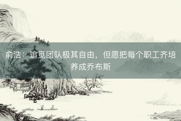 俞浩：追觅团队极其自由，但愿把每个职工齐培养成乔布斯
